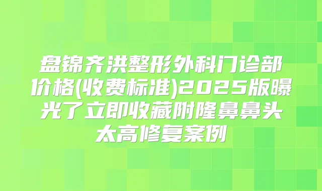 盘锦齐洪整形外科门诊部价格(收费标准)2025版曝光了立即收藏附隆鼻鼻头太高修复案例