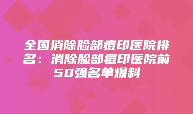 全国消除脸部痘印医院排名：消除脸部痘印医院前50强名单爆料