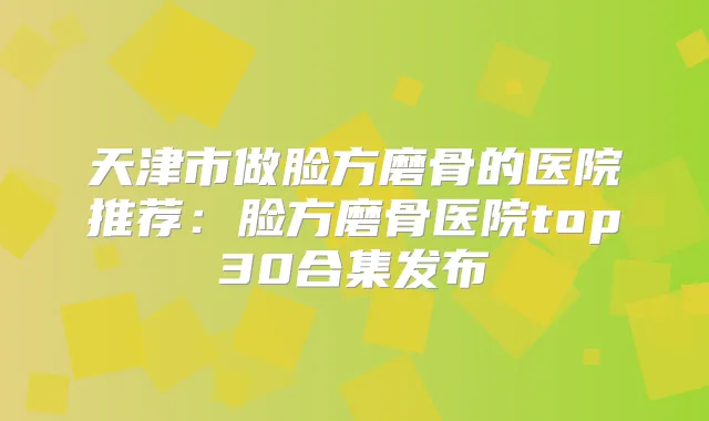 天津市做脸方磨骨的医院推荐:脸方磨骨医院top30合集发布