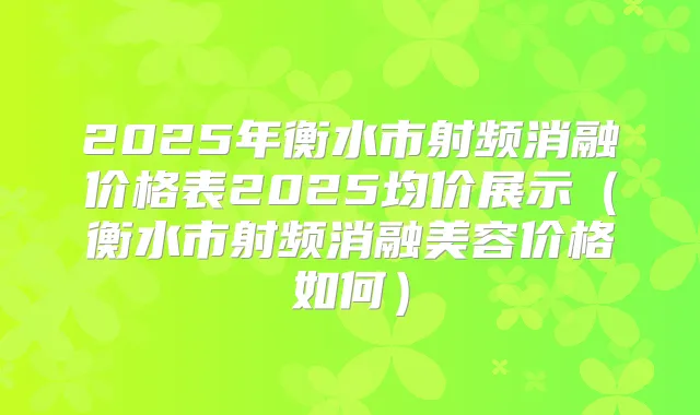 2025年衡水市射频消融价格表2025均价展示(衡水市射频消融美容价格如何)