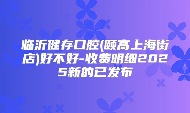 临沂健存口腔(颐高上海街店)好不好-收费明细2025新的已发布