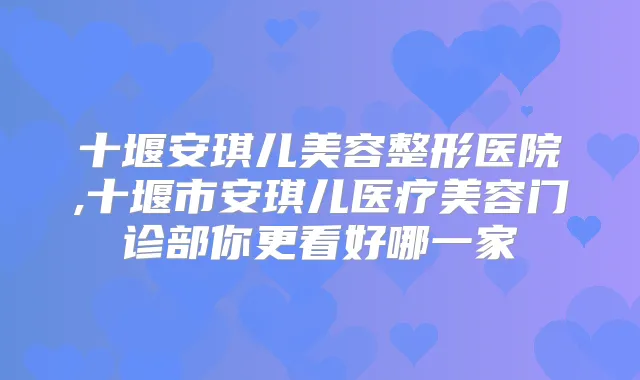 十堰安琪儿美容整形医院,十堰市安琪儿医疗美容门诊部你更看好哪一家