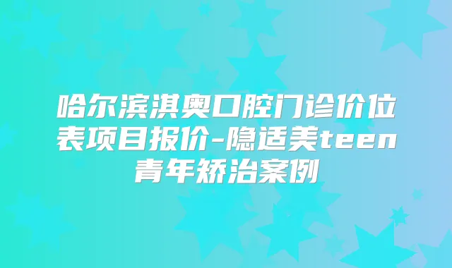 哈尔滨淇奥口腔门诊价位表项目报价-隐适美teen青年矫治案例