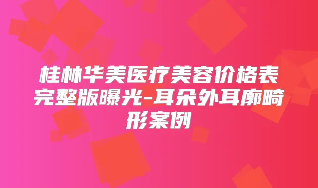 桂林华美医疗美容价格表完整版曝光-耳朵外耳廓畸形案例