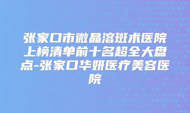 张家口市微晶溶斑术医院上榜清单前十名超全大盘点-张家口华妍医疗美容医院