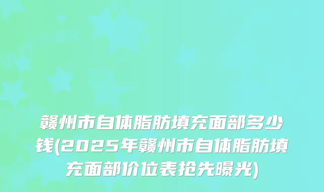 赣州市自体脂肪填充面部多少钱(2025年赣州市自体脂肪填充面部价位表抢先曝光)