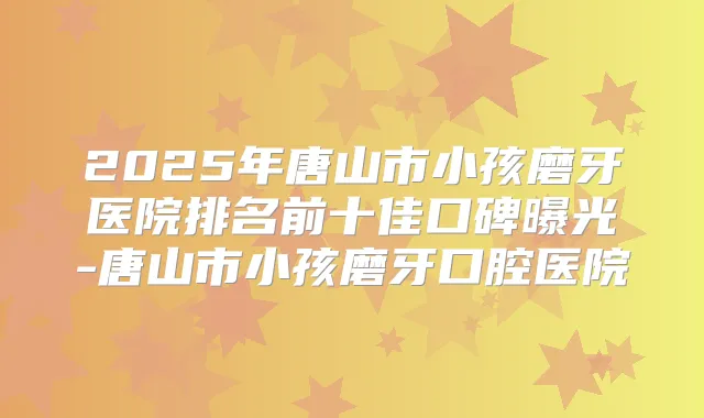 2025年唐山市小孩磨牙医院排名前十佳口碑曝光-唐山市小孩磨牙口腔医院