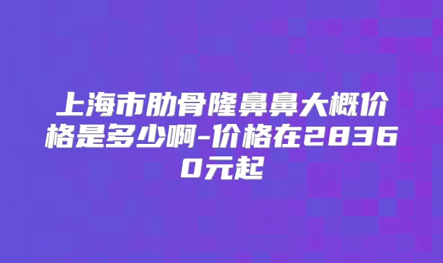 上海市肋骨隆鼻鼻大概价格是多少啊-价格在28360元起
