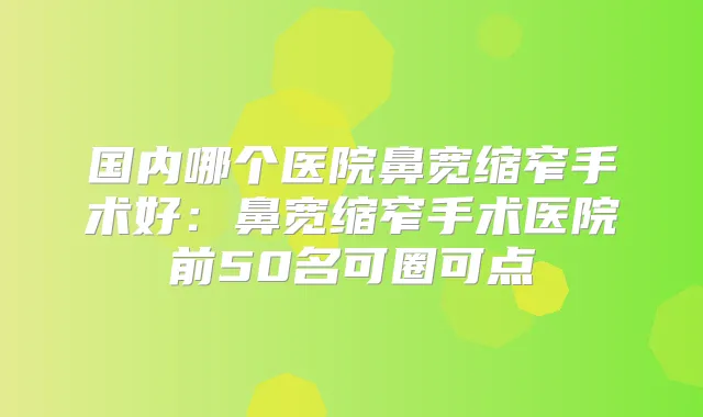 国内哪个医院鼻宽缩窄手术好:鼻宽缩窄手术医院前50名可圈可点