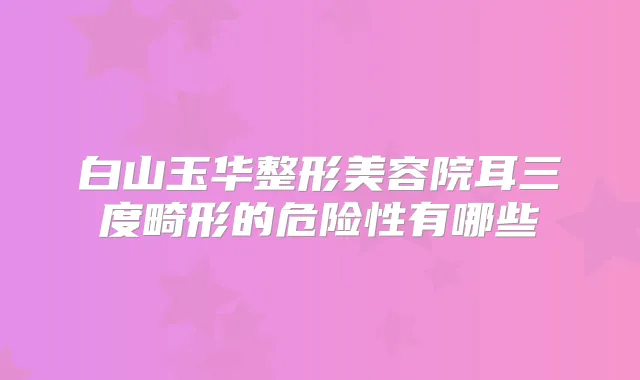 白山玉华整形美容院耳三度畸形的危险性有哪些