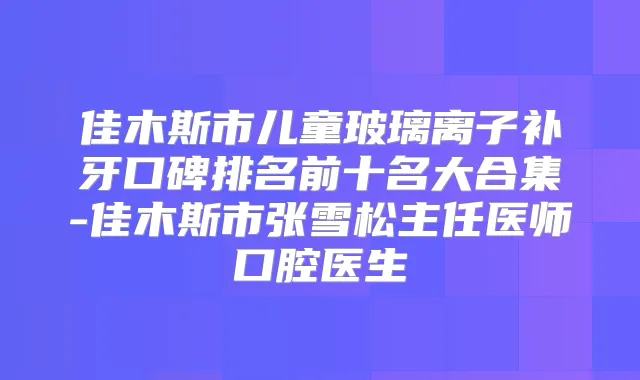 佳木斯市儿童玻璃离子补牙口碑排名前十名大合集-佳木斯市张雪松主任医师口腔医生