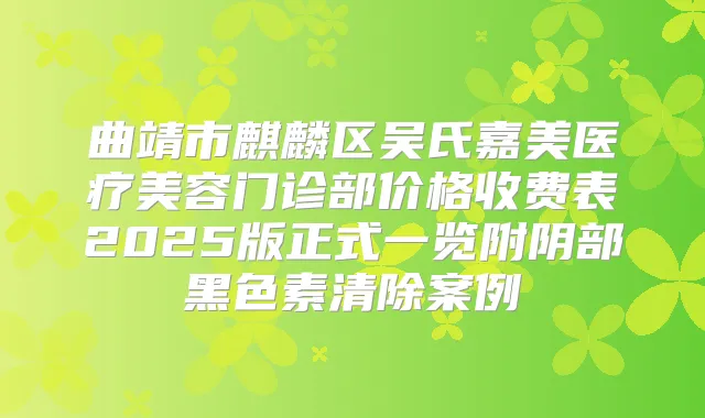 曲靖市麒麟区吴氏嘉美医疗美容门诊部价格收费表2025版正式一览附阴部黑色素清除案例