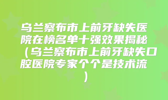 乌兰察布市上前牙缺失医院在榜名单十果揭秘(乌兰察布市上前牙缺失口腔医院专家个个是技术流)