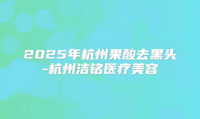 2025年杭州果酸去黑头-杭州洁铭医疗美容