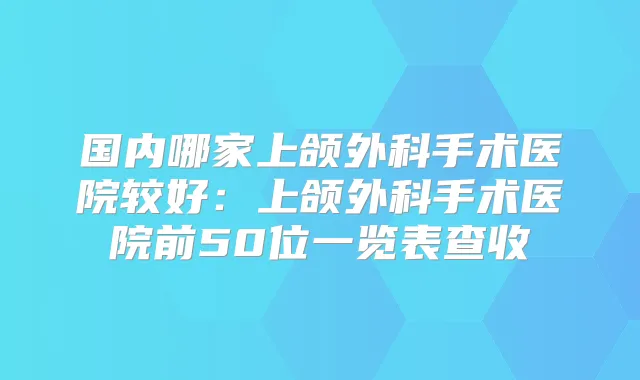 国内哪家上颌外科手术医院较好:上颌外科手术医院前50位一览表查收