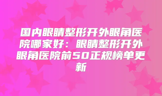 国内眼睛整形开外眼角医院哪家好:眼睛整形开外眼角医院前50正规榜单更新