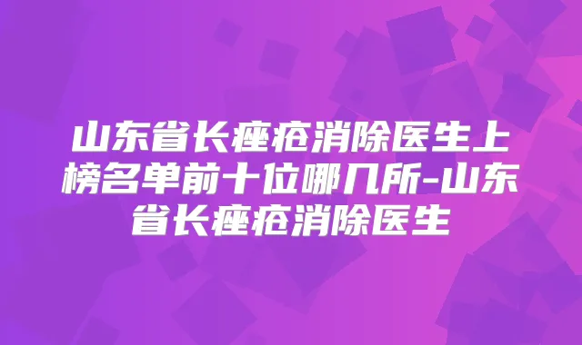 山东省长痤疮消除医生上榜名单前十位哪几所-山东省长痤疮消除医生