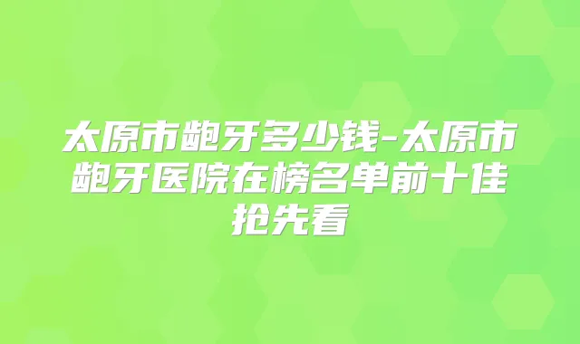 太原市龅牙多少钱-太原市龅牙医院在榜名单前十佳抢先看
