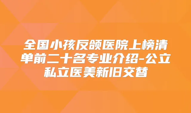 全国小孩反颌医院上榜清单前二十名专业介绍-公立私立医美新旧交替