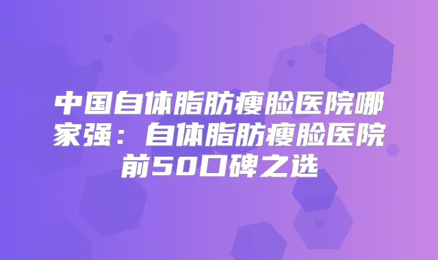 中国自体脂肪瘦脸医院哪家强:自体脂肪瘦脸医院前50口碑之选