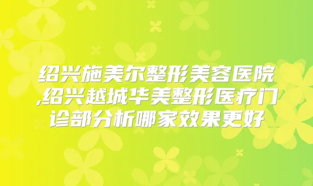 绍兴施美尔整形美容医院,绍兴越城华美整形医疗门诊部分析哪家效果更好