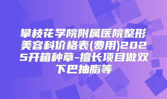 攀枝花学院附属医院整形美容科价格表(费用)2025开箱种草-擅长项目做双下巴抽脂等
