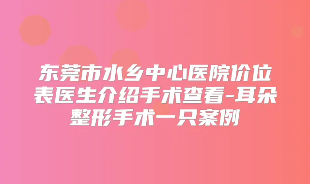 东莞市水乡中心医院价位表医生介绍手术查看-耳朵整形手术一只案例
