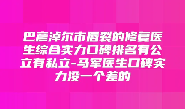 巴彦淖尔市唇裂的修复医生综合实力口碑排名有公立有私立-马军医生口碑实力没一个差的