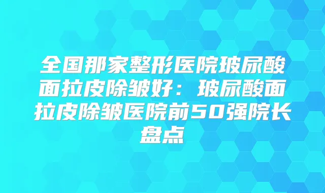 全国那家整形医院玻尿酸面拉皮除皱好:玻尿酸面拉皮除皱医院前50强院长盘点