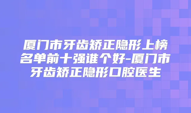 厦门市牙齿矫正隐形上榜名单前十强谁个好-厦门市牙齿矫正隐形口腔医生
