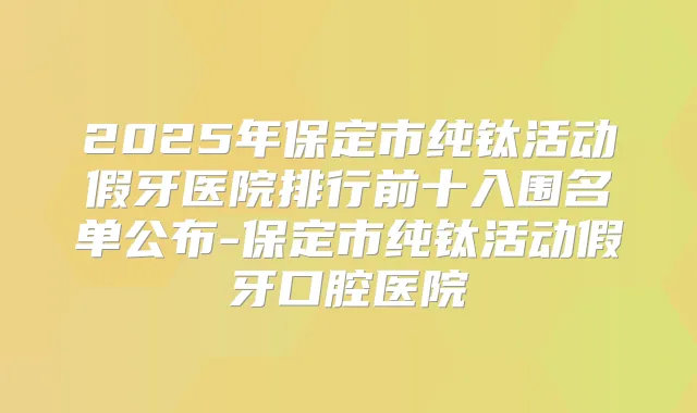 2025年保定市纯钛活动假牙医院排行前十入围名单公布-保定市纯钛活动假牙口腔医院