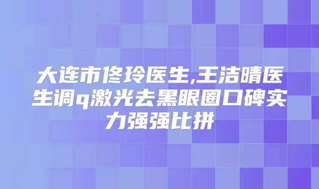 大连市佟玲医生,王洁晴医生调q激光去黑眼圈口碑实力强强比拼