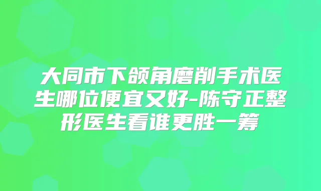 大同市下颌角磨削手术医生哪位便宜又好-陈守正整形医生看谁更胜一筹