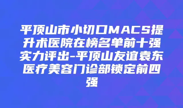 平顶山市小切口MACS提升术医院在榜名单前十强实力评出-平顶山友谊袁东医疗美容门诊部锁定前四强