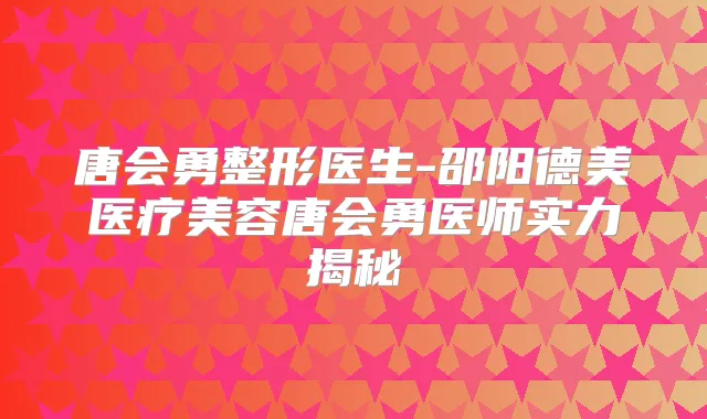 唐会勇整形医生-邵阳德美医疗美容唐会勇医师实力揭秘