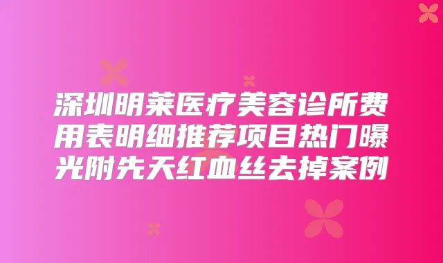 深圳明莱医疗美容诊所费用表明细推荐项目热门曝光附先天红血丝去掉案例