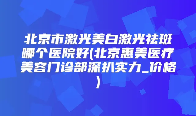 北京市激光美白激光祛斑哪个医院好(北京惠美医疗美容门诊部深扒实力_价格)