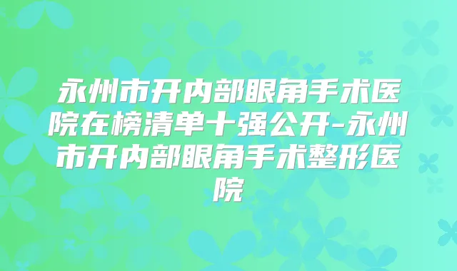 永州市开内部眼角手术医院在榜清单十强公开-永州市开内部眼角手术整形医院