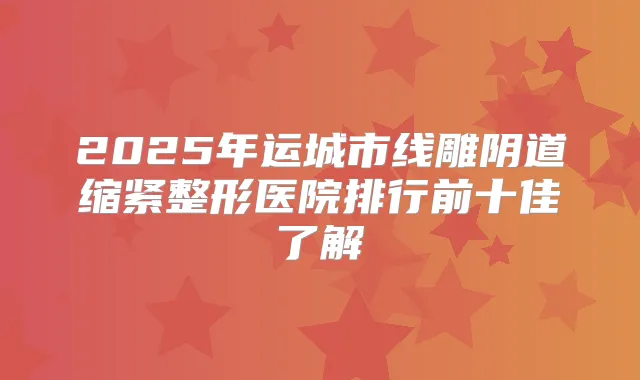 2025年运城市线雕阴道缩紧整形医院排行前十佳了解