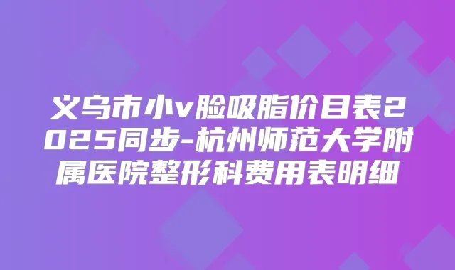 义乌市小v脸吸脂价目表2025同步-杭州师范大学附属医院整形科费用表明细
