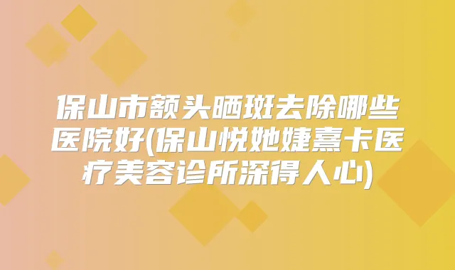 保山市额头晒斑去除哪些医院好(保山悦她婕熹卡医疗美容诊所深得人心)