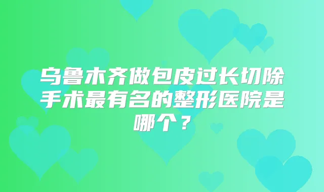 乌鲁木齐做包皮过长切除手术有名的整形医院是哪个?