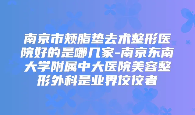 南京市颊脂垫去术整形医院好的是哪几家-南京东南大学附属中大医院美容整形外科是业界佼佼者
