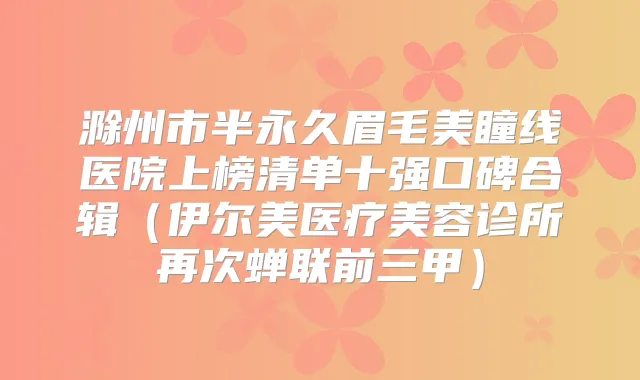 滁州市半永久眉毛美瞳线医院上榜清单十强口碑合辑（伊尔美医疗美容诊所再次蝉联前三甲）