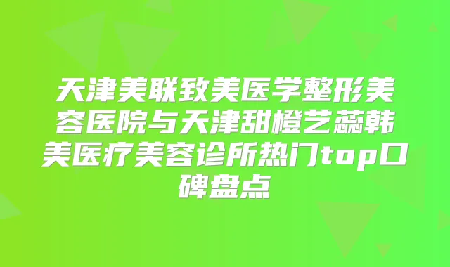 天津美联致美医学整形美容医院与天津甜橙艺蕊韩美医疗美容诊所热门top口碑盘点