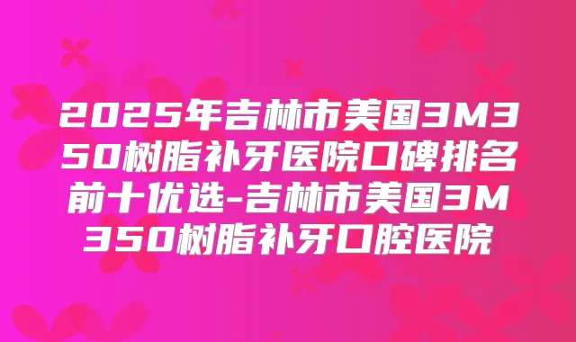 2025年吉林市美国3M350树脂补牙医院口碑排名前十优选-吉林市美国3M350树脂补牙口腔医院