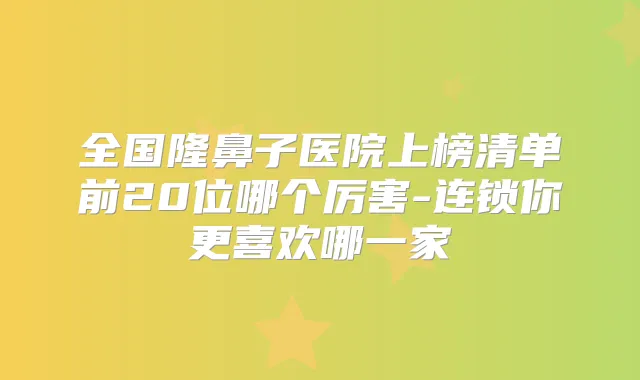 全国隆鼻子医院上榜清单前20位哪个厉害-连锁你更喜欢哪一家