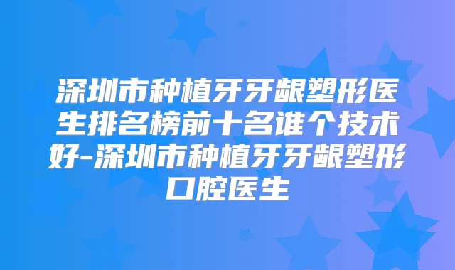 深圳市种植牙牙龈塑形医生排名榜前十名谁个技术好-深圳市种植牙牙龈塑形口腔医生