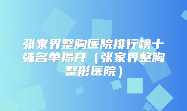 张家界整胸医院排行榜十强名单揭开(张家界整胸整形医院)