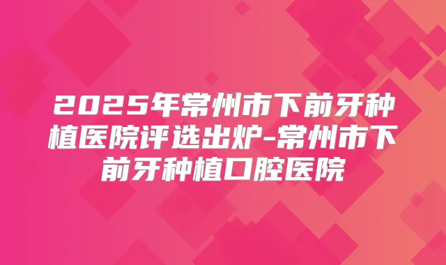 2025年常州市下前牙种植医院评选出炉-常州市下前牙种植口腔医院